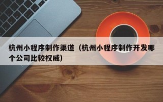 安庆杭州小程序制作渠道（杭州小程序制作开发哪个公司比较权威）