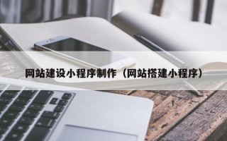 安庆网站建设小程序制作（网站搭建小程序）